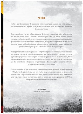 7
Prefácio
Tenho a grande satisfação de apresentar este manual para aqueles que estão iniciando
no ambientalismo ou aqueles que já vêm trabalhando com as questões ambientais
desdemuitotempo.
Este manual nos traz um valioso conjunto de termos e conceitos sobre a Convenção
das Nações Unidas para o Combate à Desertificação - UNCCD e outros acordos interna-
cionais em três idiomas diferentes, cobrindo um grande número de potenciais usuários
que poderão utilizar este material. Neste sentido, esta publicação pode ser muito útil não
somente para o público brasileiro e latinoamericano, mas também para o público dos
países da África portuguesa e de outros países de língua inglesa.
Valeapenaenfatizarqueumglossárioéumprimeiropassonoprocessoparaestabelecer
um patamar comum de entendimento sobre o que é a Convenção e como ela funciona.
O glossário proporciona também para nossos colegas de ambos os continentes, África
e América Latina, um campo comum para iniciarmos um real processo de conscientiza-
ção das autoridades e do público em geral sobre a desertificação, bem como estimular
a cooperação entre os dois continentes.
Estou convencido de que este manual será muito útil para o Ministério do Meio Ambiente
- MMA, tornando possível seu uso em muitos programas, assim como na cooperação
internacional. Eu gostaria de felicitar o autor por esta importante iniciativa e expressar
uma vez mais o nosso compromisso com as ações que podem posicionar o MMA na
vanguarda do desenvolvimento sustentável.
Carlos Minc
Ministro do Meio Ambiente
RAIDO_glossario_17X24.indd 7 9/6/2009 20:27:25
 