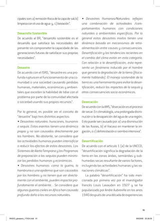 91
cipalesson:a)remociónfísicadelacapadesal;b)
limpiezaconelusodeagua y, c)lixiviación”.
..........................................................................................................................
Desarrollo Sostenible
De acuerdo al BR, “desarrollo sostenible es el
desarrollo que satisface las necesidades del
presente sin comprometer la capacidade de las
generaciones futuras de satisfacer sus proprias
necesidades”.
..........................................................................................................................
Desastre
De acuerdo con el ISRD, “desastre es una pro-
fundarupturaenelfuncionamientodeunaco-
munidad o una sociedad causando perdidas
humanas, materiales, económicas y ambien-
tales que exceden la habilidad de lidiar con el
problema por parte de la comunidad afectada
o sociedad usando sus propios recursos”.
Por lo general, es posible ver el conceto de
“desastre” bajo tres distintos aspectos:
• Desastres naturales: huracanes, tsunamis
o sequía. Estos eventos tienen una dinámica
propia y no son causados directamente por
los hombres. No obstante, se considera que
las actividades humanas pueden intensificar
o reducir los efectos de estos desastres. Los
SistemasdeAlertaTempranoylosProgramas
de preparación a las sequías pueden minimi-
zar las perdidas humanas y económicas.
• Desastres humanos: como la guerra, la
hambruna o una epidemia que son causadas
por los hombres y no tienen que ver directa-
mente con el ambiente, pueden impactar pro-
fundamente el ambiente. . Se considera que
algunasguerrascivilesenAfricahancausado
profundo daño a los recursos naturales.
• Desastres Humanos/Naturales: reflejan
una combinación de actividades /com-
portamientos humanos con condiciones
naturales o ambientales especificas. Por lo
general estos desastres mixtos tienen una
dinámica basada en mecanismos de retro-
alimentación entre causas y consecuencias.
Desertificación y las tendencias recientes en
el cambio del clima están en esta categoría.
Con relación a la desertificación, esta repre-
senta un fenómeno inducido por el hombre
que genera la degradación de la tierra (física-
mente hablando). El manejo sostenible de la
tierra es una herramienta para evitar la deser-
tificación, reducir los impactos de la sequía y
otras consecuencias socio-económicas.
..........................................................................................................................
Desecación
DeacuerdoconlaAMS,“disecacióneselproceso
desecar.Enclimatología,unaprolongadadismi-
nuciónoladesaparicióndelaguadeunaregión.
Estopuedesercausadopor:a)unadisminución
de las lluvias, b) el fracaso en mantener la irri-
gación,oc)deforestaciónosiembraintensiva”.
..........................................................................................................................
Desertificación
De acuerdo con el articulo 1 (a) de la UNCCD,
“desertificación significa la degradación de la
tierra en las zonas áridas, semiáridas y sub-
humedas secas resultante de varios factores,
incluyendo las actividades humanas y las va-
riaciones climáticas”.
La palabra “desertificación” ha sido men-
cionada por primera vez por el investigador
francés Louis Lavauden en 1927 y se ha
popularizado por Andre Aubreville en los anos
1940despuésdeunadécadadeexperiencias
RAIDO_glossario_17X24.indd 91 9/6/2009 20:28:05
 