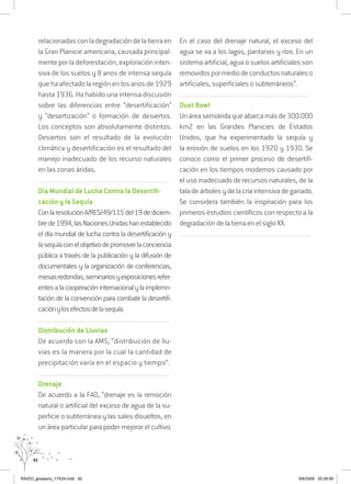 92
relacionadasconladegradacióndelatierraen
la Gran Planicie americana, causada principal-
menteporladeforestación,exploracióninten-
siva de los suelos y 8 anos de intensa sequía
quehaafectadolaregiónenlosanosde1929
hasta 1936. Ha habido una intensa discusión
sobre las diferencias entre “desertificación”
y “desertización” o formación de desiertos.
Los conceptos son absolutamente distintos.
Desiertos son el resultado de la evolución
climática y desertificación es el resultado del
manejo inadecuado de los recurso naturales
en las zonas áridas.
..........................................................................................................................
Día Mundial de Lucha Contra la Desertifi-
cación y la Sequía
ConlaresoluciónA/RES/49/115del19dediciem-
brede1994,lasNacionesUnidashanestablecido
el día mundial de lucha contra la desertificación y
lasequíaconelobjetivodepromoverlaconciencia
pública a través de la publicación y la difusión de
documentales y la organización de conferencias,
mesasredondas,seminariosyexposicionesrefer-
entesalacooperacióninternacionalylaimplemn-
tación de la convención para combatir la desertifi-
caciónylosefectosdelasequía.
..........................................................................................................................
Distribución de Lluvias
De acuerdo con la AMS, “distribución de llu-
vias es la manera por la cual la cantidad de
precipitación varía en el espacio y tiempo”.
..........................................................................................................................
Drenaje
De acuerdo a la FAO, “drenaje es la remoción
natural o artificial del exceso de agua de la su-
perficie o subterránea y las sales disueltos, en
un área particular para poder mejorar el cultivo.
En el caso del drenaje natural, el exceso del
agua se va a los lagos, pantanos y ríos. En un
sistema artificial, agua o suelos artificiales son
removidospormediodeconductosnaturaleso
artificiales, superficiales o subterráneos”.
..........................................................................................................................
Dust Bowl
Unáreasemiáridaqueabarcamásde300.000
km2 en las Grandes Planicies de Estados
Unidos, que ha experimentado la sequía y
la erosión de suelos en los 1920 y 1930. Se
conoce como el primer proceso de desertifi-
cación en los tiempos modernos causado por
el uso inadecuado de recursos naturales, de la
taladeárbolesydelacríaintensivadeganado.
Se considera también la inspiración para los
primeros estudios científicos con respecto a la
degradación de la tierra en el siglo XX.
..........................................................................................................................
RAIDO_glossario_17X24.indd 92 9/6/2009 20:28:06
 