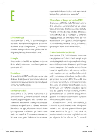 93
..........................................................................................................................
Ecoclimatología
De acuerdo con la AMS, “la ecoclimatologia es
una rama de la bioclimatología que estudia las
relaciones entre los organismos y su ambiente
climático.Incluyeladistribuciónyadaptaciónfisi-
ológicadeplantasydeanimalesalclima”.
..........................................................................................................................
Ecología
De acuerdo con la AMS, “ecologia es el estudio
de las relaciones mutuas entre los organismos
ysuambiente”.
..........................................................................................................................
Ecosistema
DeacuerdoconlaCBD,“ecosistemaesuncomplejo
dinámico de plantas, animales y comunidades de
micro-organismosysuambientevivointeractuando
comounaunidadfuncional”.
..........................................................................................................................
Efecto Invernadero
De acuerdo a la EPA, “efecto invernadero es el
aprisionamiento y aumento del calor en la at-
mósfera(tropósfera)cercadelasuperficiedela
Tierra.Partedelcalorquesereflejahaciaelespa-
cio desde la superficie de la Tierra es absorbido
porelvapordelagua,dióxidodecarbono,ozono
yotrosgasesenlaatmósferaysonradiadosde
vueltaalasuperficie.Silaconcentraciónatmos-
férica de estos gases de invernadero aumenta,
elpromediodelatemperaturaenlapartebajade
laatmósferagradualmenteaumenta.”.
..........................................................................................................................
Eficiencia en el Uso de las Lluvias (RUE)
DeacuerdoalaESA/Baietalli,“RUEeselcociente
delaproducciónprimarianetaanualylaprecipi-
tación. El promedio de eficiencia (RUE) de la llu-
via varía entre los biomas debido a diferencias
en la estructura de la vegetación y limitantes
biogeoquímicos. Sin embargo durante los años
mássecosencadalugar,hayunaconvergencia
a una máxima común RUE (RUE sub máximos)
queestípicodelosecosistemasáridos”.
..........................................................................................................................
El Niño-Oscilación Sur (ENSO)
DeacuerdoalISDR,“elENSOesunainteracción
compleja entre el Océano Pacífico tropical y la
atmósferaglobalquedalugaraepisodiosirreg-
ulares de los patrones del océano y del tiempo
en muchas partes del mundo, a menudo con
impactos significativos, tales como cambios
enloshabitatsmarinos,cambiosdelaprecipit-
ación,inundaciones,sequías,ycambiosenlos
patrones de tormentas. El fenómeno EL Niño
se refiere a temperaturas encima del promedio
del océano a lo largo de las costas de Ecuador,
dePerúydeChilenorteñoyatravésdelaparte
este del Océano Pacífico ecuatorial, mientras
que la oscilación sur se refiere a los patrones
globales asociados a los cambios de la presión
atmosférica y de las lluvias”.
Los efectos del EL Niño son extensos, y
cualquier acontecimiento de EL Niño puede
afectar la vida de más que mil millones per-
sonas alrededor del globo. Los impactos
pueden ser devastadores, según lo ilustrado
por algunos de los efectos de EL inusual-
E
RAIDO_glossario_17X24.indd 93 9/6/2009 20:28:06
 