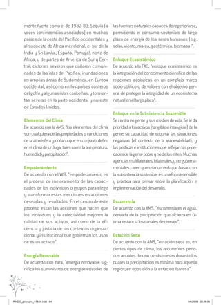 94
mente fuerte como el de 1982-83: Sequía (a
veces con incendios asociados) en muchos
países de la costa del Pacífico occidentales y
al sudoeste de África meridional, el sur de la
India y Sri Lanka, España, Portugal, norte de
África, y de partes de America de Sur y Cen-
tral; ciclones severos que dañaron comuni-
dades de las islas del Pacífico; inundaciones
en amplias áreas de Sudamérica, en Europa
occidental, así como en los países costeros
delgolfoyalgunasislascaribeñas;ytormen-
tas severas en la parte occidental y noreste
de Estados Unidos.
..........................................................................................................................
Elementos del Clima
De acuerdo con la AMS, “los elementos del clima
soncualquieradelaspropiedadesocondiciones
de la atmósfera y océano que en conjunto defin-
enelclimadeunlugartalescomolatemperatura,
humedadyprecipitación”.
..........................................................................................................................
Empoderamiento
De acuerdo con el WB, “empoderamiento es
el proceso de mejoramiento de las capaci-
dades de los individuos o grupos para elegir
y transformar estas elecciones en acciones
deseadas y resultados. En el centro de este
proceso estan las acciones que hacen que
los individuos y la colectividad mejoren la
calidad de sus activos, así como de la efi-
ciencia y justicia de los contextos organiza-
cional y institucional que gobiernan los usos
de estos activos”.
...............................................................................................................
Energía Renovable
De acuerdo con Yara, “energia renovable sig-
nifica los suministros de energía derivados de
lasfuentesnaturalescapacesderegenerarse,
permitiendo el consumo sostenible de largo
plazo de energía de los seres humanos (e.g.
solar, viento, marea, geotérmico, biomasa)”.
..........................................................................................................................
Enfoque Ecosistémico
De acuerdo a la FAO, “enfoque ecosistemico es
la integración del conocimiento científico de las
relaciones ecologicas en un complejo marco
socio-politico y de valores con el objetivo gen-
eral de proteger la integridad de un ecosistema
naturalenellargoplazo”.
..........................................................................................................................
Enfoque en la Subsistencia Sostenible
Secentraengenteysusmediosdevida.Seleda
prioridadalosactivos(tangibleeintangible)dela
gente; su capacidad de soportar las situaciones
negativas (el contexto de la vulnerabilidad); y
laspolíticaseinstitucionesquereflejanlaspriori-
dadesdelagentepobreynodelaselites.Muchas
agenciasmultilaterales,bilaterales,ynoguberna-
mentales creen que usar un enfoque basado en
lasubsistenciasostenibleesunaformasensible
y práctica para pensar sobre la planificación e
implementacióndeldesarrollo.
..........................................................................................................................
Escorrentía
De acuerdo con la AMS, “escorrentía es el agua,
derivada de la precipitación que alcanza en úl-
timainstancialoscanalesdedrenaje”.
..........................................................................................................................
Estación Seca
De acuerdo con la AMS, “estación seca es, en
ciertos tipos de clima, los recurrentes perio-
dos anuales de uno o más meses durante los
cualeslaprecipitaciónesmínimaparaaquella
región; en oposición a la estación lluviosa”.
RAIDO_glossario_17X24.indd 94 9/6/2009 20:28:06
 