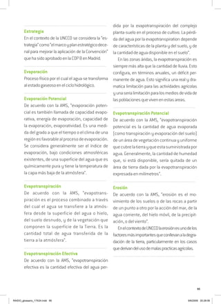 95
..........................................................................................................................
Estrategia
En el contexto de la UNCCD se considera la “es-
trategia”como“elmarcoyplanestratégicodece-
nal para mejorar la aplicación de la Convención”
quehasidoaprobadoenlaCOP8enMadrid.
..........................................................................................................................
Evaporación
Proceso físico por el cual el agua se transforma
alestadogaseosoenelciclohidrológico.
..........................................................................................................................
Evaporación Potencial
De acuerdo con la AMS, “evaporación poten-
cial es también llamada de capacidad evapo-
rativa, energía de evaporación, capacidad de
la evaporación, evaporatividad. Es una medi-
da del grado a que el tiempo o el clima de una
regiónesfavorablealprocesodeevaporación.
Se considera generalmente ser el índice de
evaporación, bajo condiciones atmosféricas
existentes, de una superficie del agua que es
químicamente pura y tiene la temperatura de
la capa más baja de la atmósfera”.
..........................................................................................................................
Evapotranspiración
De acuerdo con la AMS, “evapotrans-
piración es el proceso combinado a través
del cual el agua se transfiere a la atmós-
fera desde la superficie del agua o hielo,
del suelo desnudo, y de la vegetación que
componen la superficie de la Tierra. Es la
cantidad total de agua transferida de la
tierra a la atmósfera”.
..........................................................................................................................
Evapotranspiración Efectiva
De acuerdo con la AMS, “evapotranspiración
efectiva es la cantidad efectiva del agua per-
dida por la evapotranspiración del complejo
planta-suelo en el proceso de cultivo. La pérdi-
da del agua por la evapotranspiration depende
de características de la planta y del suelo, y de
la cantidad de agua disponible en el suelo”.
En las zonas áridas, la evapotranspiración es
siempre más alta que la cantidad de lluvia. Esto
configura, en términos anuales, un déficit per-
manente de agua. Esto significa una real y dra-
matica limitación para las actividades agricolas
yunaserialimitaciónparalosmediosdevidade
laspoblacionesquevivenenestasareas.
..........................................................................................................................
Evapotranspiración Potencial
De acuerdo con la AMS, “evapotranspiración
potencial es la cantidad de agua evaporada
(como transpiración y evaporación del suelo)
de un área de vegetación continua y uniforme
quecubrelatierrayqueestasuministradapor
agua. Generalmente, la cantidad de humedad
que, si está disponible, sería quitada de un
área de tierra dada por la evapotranspiración
expresada en milímetros”.
..........................................................................................................................
Erosión
De acuerdo con la AMS, “erosión es el mo-
vimiento de los suelos o de las rocas a partir
de un punto a otro por la acción del mar, de la
agua corriente, del hielo móvil, de la precipit-
ación, o del viento”.
EnelcontextodeUNCCDlaerosiónesunodelos
factoresmásimportantesqueconllevanaladegra-
dación de la tierra, particularmente en los casos
quederivandelusodemalaspracticasagricolas.
..........................................................................................................................
RAIDO_glossario_17X24.indd 95 9/6/2009 20:28:06
 