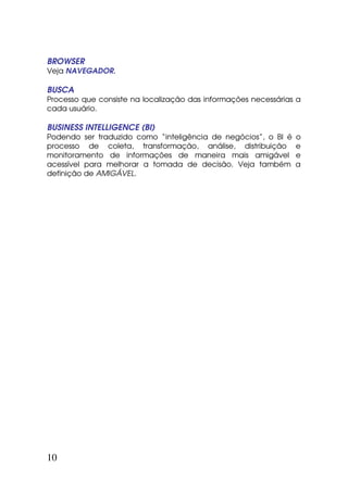 BROWSER
Veja NAVEGADOR.

BUSCA
Processo que consiste na localização das informações necessárias a
cada usuário.

BUSINESS INTELLIGENCE (BI)
Podendo ser traduzido como “inteligência de negócios”, o BI é   o
processo de coleta, transformação, análise, distribuição        e
monitoramento de informações de maneira mais amigável           e
acessível para melhorar a tomada de decisão. Veja também        a
definição de AMIGÁVEL.




10
 
