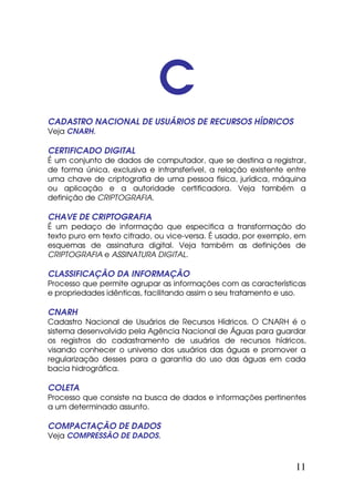C
CADASTRO NACIONAL DE USUÁRIOS DE RECURSOS HÍDRICOS
Veja CNARH.

CERTIFICADO DIGITAL
É um conjunto de dados de computador, que se destina a registrar,
de forma única, exclusiva e intransferível, a relação existente entre
uma chave de criptografia de uma pessoa física, jurídica, máquina
ou aplicação e a autoridade certificadora. Veja também a
definição de CRIPTOGRAFIA.

CHAVE DE CRIPTOGRAFIA
É um pedaço de informação que especifica a transformação do
texto puro em texto cifrado, ou vice-versa. É usada, por exemplo, em
esquemas de assinatura digital. Veja também as definições de
CRIPTOGRAFIA e ASSINATURA DIGITAL.

CLASSIFICAÇÃO DA INFORMAÇÃO
Processo que permite agrupar as informações com as características
e propriedades idênticas, facilitando assim o seu tratamento e uso.

CNARH
Cadastro Nacional de Usuários de Recursos Hídricos. O CNARH é o
sistema desenvolvido pela Agência Nacional de Águas para guardar
os registros do cadastramento de usuários de recursos hídricos,
visando conhecer o universo dos usuários das águas e promover a
regularização desses para a garantia do uso das águas em cada
bacia hidrográfica.

COLETA
Processo que consiste na busca de dados e informações pertinentes
a um determinado assunto.

COMPACTAÇÃO DE DADOS
Veja COMPRESSÃO DE DADOS.



                                                                  11
 