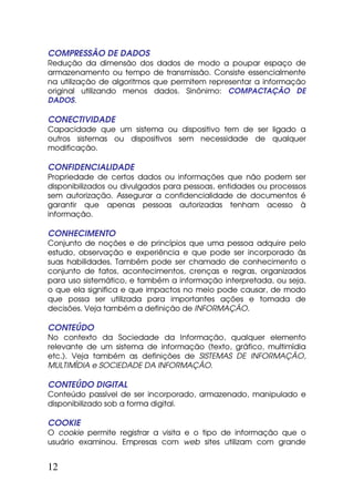 COMPRESSÃO DE DADOS
Redução da dimensão dos dados de modo a poupar espaço de
armazenamento ou tempo de transmissão. Consiste essencialmente
na utilização de algoritmos que permitem representar a informação
original utilizando menos dados. Sinônimo: COMPACTAÇÃO DE
DADOS.

CONECTIVIDADE
Capacidade que um sistema ou dispositivo tem de ser ligado a
outros sistemas ou dispositivos sem necessidade de qualquer
modificação.

CONFIDENCIALIDADE
Propriedade de certos dados ou informações que não podem ser
disponibilizados ou divulgados para pessoas, entidades ou processos
sem autorização. Assegurar a confidencialidade de documentos é
garantir que apenas pessoas autorizadas tenham acesso à
informação.

CONHECIMENTO
Conjunto de noções e de princípios que uma pessoa adquire pelo
estudo, observação e experiência e que pode ser incorporado às
suas habilidades. Também pode ser chamado de conhecimento o
conjunto de fatos, acontecimentos, crenças e regras, organizados
para uso sistemático, e também a informação interpretada, ou seja,
o que ela significa e que impactos no meio pode causar, de modo
que possa ser utilizada para importantes ações e tomada de
decisões. Veja também a definição de INFORMAÇÃO.

CONTEÚDO
No contexto da Sociedade da Informação, qualquer elemento
relevante de um sistema de informação (texto, gráfico, multimídia
etc.). Veja também as definições de SISTEMAS DE INFORMAÇÃO,
MULTIMÍDIA e SOCIEDADE DA INFORMAÇÃO.

CONTEÚDO DIGITAL
Conteúdo passível de ser incorporado, armazenado, manipulado e
disponibilizado sob a forma digital.

COOKIE
O cookie permite registrar a visita e o tipo de informação que o
usuário examinou. Empresas com web sites utilizam com grande


12
 