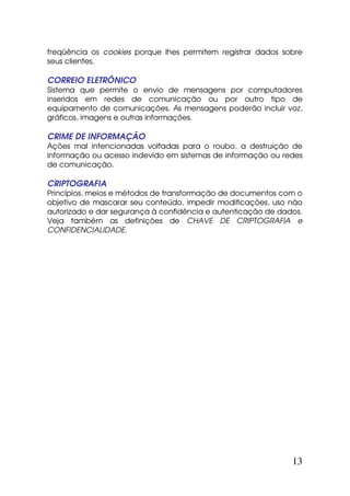 freqüência os cookies porque lhes permitem registrar dados sobre
seus clientes.

CORREIO ELETRÔNICO
Sistema que permite o envio de mensagens por computadores
inseridos em redes de comunicação ou por outro tipo de
equipamento de comunicações. As mensagens poderão incluir voz,
gráficos, imagens e outras informações.

CRIME DE INFORMAÇÃO
Ações mal intencionadas voltadas para o roubo, a destruição de
informação ou acesso indevido em sistemas de informação ou redes
de comunicação.

CRIPTOGRAFIA
Princípios, meios e métodos de transformação de documentos com o
objetivo de mascarar seu conteúdo, impedir modificações, uso não
autorizado e dar segurança à confidência e autenticação de dados.
Veja também as definições de CHAVE DE CRIPTOGRAFIA e
CONFIDENCIALIDADE.




                                                              13
 
