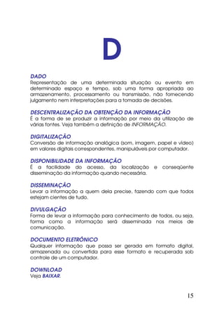 D
DADO
Representação de uma determinada situação ou evento em
determinado espaço e tempo, sob uma forma apropriada ao
armazenamento, processamento ou transmissão, não fornecendo
julgamento nem interpretações para a tomada de decisões.

DESCENTRALIZAÇÃO DA OBTENÇÃO DA INFORMAÇÃO
É a forma de se produzir a informação por meio da utilização de
várias fontes. Veja também a definição de INFORMAÇÃO.

DIGITALIZAÇÃO
Conversão de informação analógica (som, imagem, papel e vídeo)
em valores digitais correspondentes, manipuláveis por computador.

DISPONIBILIDADE DA INFORMAÇÃO
É a facilidade do acesso, da localização         e   conseqüente
disseminação da informação quando necessária.

DISSEMINAÇÃO
Levar a informação a quem dela precise, fazendo com que todos
estejam cientes de tudo.

DIVULGAÇÃO
Forma de levar a informação para conhecimento de todos, ou seja,
forma como a informação será disseminada nos meios de
comunicação.

DOCUMENTO ELETRÔNICO
Qualquer informação que possa ser gerada em formato digital,
armazenada ou convertida para esse formato e recuperada sob
controle de um computador.

DOWNLOAD
Veja BAIXAR.



                                                              15
 