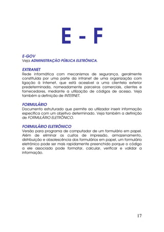 E-F
E-GOV
Veja ADMINISTRAÇÃO PÚBLICA ELETRÔNICA.

EXTRANET
Rede informática com mecanismos de segurança, geralmente
constituída por uma parte da intranet de uma organização com
ligação à Internet, que está acessível a uma clientela exterior
predeterminada, nomeadamente parceiros comerciais, clientes e
fornecedores, mediante a utilização de códigos de acesso. Veja
também a definição de INTERNET.

FORMULÁRIO
Documento estruturado que permite ao utilizador inserir informação
específica com um objetivo determinado. Veja também a definição
de FORMULÁRIO ELETRÔNICO.

FORMULÁRIO ELETRÔNICO
Versão para programa de computador de um formulário em papel.
Além de eliminar os custos de impressão, armazenamento,
distribuição e obsolescência dos formulários em papel, um formulário
eletrônico pode ser mais rapidamente preenchido porque o código
a ele associado pode formatar, calcular, verificar e validar a
informação.




                                                                 17
 