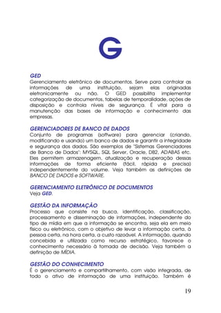 G
GED
Gerenciamento eletrônico de documentos. Serve para controlar as
informações   de   uma    instituição, sejam   elas   originadas
eletronicamente ou não. O GED possibilita implementar
categorização de documentos, tabelas de temporalidade, ações de
disposição e controla níveis de segurança. É vital para a
manutenção das bases de informação e conhecimento das
empresas.

GERENCIADORES DE BANCO DE DADOS
Conjunto de programas (software) para gerenciar (criando,
modificando e usando) um banco de dados e garantir a integridade
e segurança dos dados. São exemplos de "Sistemas Gerenciadores
de Banco de Dados": MYSQL, SQL Server, Oracle, DB2, ADABAS etc.
Eles permitem armazenagem, atualização e recuperação dessas
informações de forma eficiente (fácil, rápida e precisa)
independentemente do volume. Veja também as definições de
BANCO DE DADOS e SOFTWARE.

GERENCIAMENTO ELETRÔNICO DE DOCUMENTOS
Veja GED.

GESTÃO DA INFORMAÇÃO
Processo que consiste na busca, identificação, classificação,
processamento e disseminação de informações, independente do
tipo de mídia em que a informação se encontra, seja ela em meio
físico ou eletrônico, com o objetivo de levar a informação certa, à
pessoa certa, na hora certa, a custo razoável. A informação, quando
concebida e utilizada como recurso estratégico, favorece o
conhecimento necessário à tomada de decisão. Veja também a
definição de MÍDIA.

GESTÃO DO CONHECIMENTO
É o gerenciamento e compartilhamento, com visão integrada, de
todo o ativo de informação de uma instituição. Também é


                                                                19
 