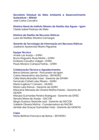 Secretario Estadual do Meio Ambiente e Desenvolvimento
Sustentável – SEMAD
José Carlos Carvalho

Diretora Geral do Instituto Mineiro de Gestão das Águas – Igam
Cleide Izabel Pedrosa de Melo

Diretora de Gestão de Recursos Hídricos
Luiza de Marillac Moreira Camargos

Gerente de Tecnologia de Informação em Recursos Hídricos
Joselaine Aparecida Ribeiro Filgueiras

Equipe Técnica
André Luís Araújo – GTIRH
Bruno Nogueira Alves Motta – GTIRH
Emiliane Carvalho Vidigal – GTIRH
Paulo Moreno Campos Freitas – GTIRH

Colaboração Técnica e Agradecimentos
Breno Esteves Lasmar - Procurador do Igam
Carlos Alexandrino dos Santos – SEFHIDRO
Célia Maria Brandão Fróes - Gerente da GPARH
Fernanda Cristieli Laiso Ribeiro - GDRH
Maria Eugênia F Carneiro - GEARA
Maria Luiza Ramos - Gerente da GDRH
Maricene Menezes de Oliveira Mattos Paixão - Gerente da
GEARA
Marúsia Guimarães Pereira Rodrigues - Gerente da GFISC
Renata Maria de Araújo - GECOB
Sérgio Gustavo Rezende Leal - Gerente da GECOB
Valdete Oliveira Mattos - Coordenadora do NACBH
Zenilde das Graças Guimarães Viola - Gerente da GEMOG

Capa
Maria Betânia Francisca de Barros – SEFHIDRO




2
 