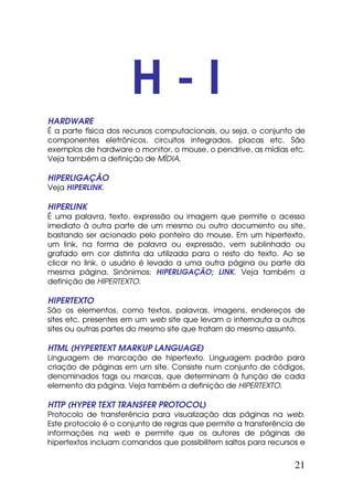 H-I
HARDWARE
É a parte física dos recursos computacionais, ou seja, o conjunto de
componentes eletrônicos, circuitos integrados, placas etc. São
exemplos de hardware o monitor, o mouse, o pendrive, as mídias etc.
Veja também a definição de MÍDIA.

HIPERLIGAÇÃO
Veja HIPERLINK.

HIPERLINK
É uma palavra, texto, expressão ou imagem que permite o acesso
imediato à outra parte de um mesmo ou outro documento ou site,
bastando ser acionado pelo ponteiro do mouse. Em um hipertexto,
um link, na forma de palavra ou expressão, vem sublinhado ou
grafado em cor distinta da utilizada para o resto do texto. Ao se
clicar no link, o usuário é levado a uma outra página ou parte da
mesma página. Sinônimos: HIPERLIGAÇÃO; LINK. Veja também a
definição de HIPERTEXTO.

HIPERTEXTO
São os elementos, como textos, palavras, imagens, endereços de
sites etc. presentes em um web site que levam o internauta a outros
sites ou outras partes do mesmo site que tratam do mesmo assunto.

HTML (HYPERTEXT MARKUP LANGUAGE)
Linguagem de marcação de hipertexto. Linguagem padrão para
criação de páginas em um site. Consiste num conjunto de códigos,
denominados tags ou marcas, que determinam à função de cada
elemento da página. Veja também a definição de HIPERTEXTO.

HTTP (HYPER TEXT TRANSFER PROTOCOL)
Protocolo de transferência para visualização das páginas na web.
Este protocolo é o conjunto de regras que permite a transferência de
informações na web e permite que os autores de páginas de
hipertextos incluam comandos que possibilitem saltos para recursos e


                                                                 21
 