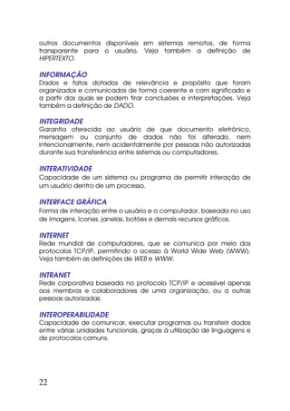 outros documentos disponíveis em sistemas remotos, de forma
transparente para o usuário. Veja também a definição de
HIPERTEXTO.

INFORMAÇÃO
Dados e fatos dotados de relevância e propósito que foram
organizados e comunicados de forma coerente e com significado e
a partir dos quais se podem tirar conclusões e interpretações. Veja
também a definição de DADO.

INTEGRIDADE
Garantia oferecida ao usuário de que documento eletrônico,
mensagem ou conjunto de dados não foi alterado, nem
intencionalmente, nem acidentalmente por pessoas não autorizadas
durante sua transferência entre sistemas ou computadores.

INTERATIVIDADE
Capacidade de um sistema ou programa de permitir interação de
um usuário dentro de um processo.

INTERFACE GRÁFICA
Forma de interação entre o usuário e o computador, baseada no uso
de imagens, ícones, janelas, botões e demais recursos gráficos.

INTERNET
Rede mundial de computadores, que se comunica por meio dos
protocolos TCP/IP, permitindo o acesso à World Wide Web (WWW).
Veja também as definições de WEB e WWW.

INTRANET
Rede corporativa baseada no protocolo TCP/IP e acessível apenas
aos membros e colaboradores de uma organização, ou a outras
pessoas autorizadas.

INTEROPERABILIDADE
Capacidade de comunicar, executar programas ou transferir dados
entre várias unidades funcionais, graças à utilização de linguagens e
de protocolos comuns.




22
 