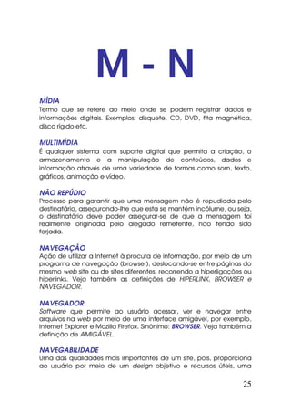 M-N
MÍDIA
Termo que se refere ao meio onde se podem registrar dados e
informações digitais. Exemplos: disquete, CD, DVD, fita magnética,
disco rígido etc.

MULTIMÍDIA
É qualquer sistema com suporte digital que permita a criação, o
armazenamento e a manipulação de conteúdos, dados e
informação através de uma variedade de formas como som, texto,
gráficos, animação e vídeo.

NÃO REPÚDIO
Processo para garantir que uma mensagem não é repudiada pelo
destinatário, assegurando-lhe que esta se mantém incólume, ou seja,
o destinatário deve poder assegurar-se de que a mensagem foi
realmente originada pelo alegado remetente, não tendo sido
forjada.

NAVEGAÇÃO
Ação de utilizar a Internet à procura de informação, por meio de um
programa de navegação (browser), deslocando-se entre páginas do
mesmo web site ou de sites diferentes, recorrendo a hiperligações ou
hiperlinks. Veja também as definições de HIPERLINK, BROWSER e
NAVEGADOR.

NAVEGADOR
Software que permite ao usuário acessar, ver e navegar entre
arquivos na web por meio de uma interface amigável, por exemplo,
Internet Explorer e Mozilla Firefox. Sinônimo: BROWSER. Veja também a
definição de AMIGÁVEL.

NAVEGABILIDADE
Uma das qualidades mais importantes de um site, pois, proporciona
ao usuário por meio de um design objetivo e recursos úteis, uma

                                                                  25
 