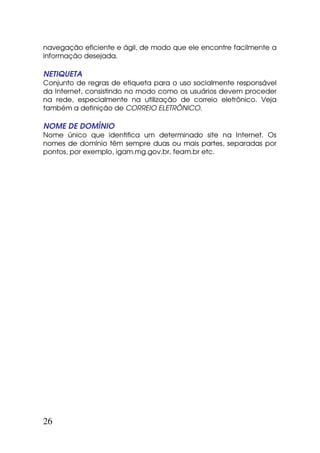 navegação eficiente e ágil, de modo que ele encontre facilmente a
informação desejada.

NETIQUETA
Conjunto de regras de etiqueta para o uso socialmente responsável
da Internet, consistindo no modo como os usuários devem proceder
na rede, especialmente na utilização de correio eletrônico. Veja
também a definição de CORREIO ELETRÔNICO.

NOME DE DOMÍNIO
Nome único que identifica um determinado site na Internet. Os
nomes de domínio têm sempre duas ou mais partes, separadas por
pontos, por exemplo, igam.mg.gov.br, feam.br etc.




26
 