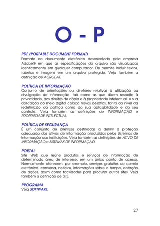 O-P
PDF (PORTABLE DOCUMENT FORMAT)
Formato de documento eletrônico desenvolvido pela empresa
Adobe® em que as especificações do arquivo são visualizadas
identicamente em qualquer computador. Ele permite incluir textos,
tabelas e imagens em um arquivo protegido. Veja também a
definição de ACROBAT.

POLÍTICA DE INFORMAÇÃO
Conjunto de orientações ou diretrizes relativas à utilização ou
divulgação de informação, tais como as que dizem respeito à
privacidade, aos direitos de cópia e à propriedade intelectual. A sua
aplicação ao meio digital coloca novos desafios, tanto ao nível da
redefinição da política como da sua aplicabilidade e do seu
controle. Veja também as definições de INFORMAÇÃO e
PROPRIEDADE INTELECTUAL.

POLÍTICA DE SEGURANÇA
É um conjunto de diretrizes destinadas a definir a proteção
adequada dos ativos de informação produzidos pelos Sistemas de
Informação das instituições. Veja também as definições de ATIVO DE
INFORMAÇÃO e SISTEMAS DE INFORMAÇÃO.

PORTAL
Site Web que reúne produtos e serviços de informação de
determinada área de interesse, em um único ponto de acesso.
Normalmente oferecem, por exemplo, serviços gratuitos de correio
eletrônico, conversa, notícias, informações sobre o tempo, cotação
de ações, assim como facilidades para procurar outros sites. Veja
também a definição de SITE.

PROGRAMA
Veja SOFTWARE.




                                                                  27
 