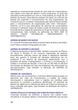 dispositivos computacionais através de uma rede de computadores,
que utilizam uma base de dados e outros programas, os quais são
operados continuamente por uma ou mais pessoas ao longo de um
período de tempo. Estes sistemas realizam em geral um conjunto de
tarefas que suportam o funcionamento de uma organização. No
momento que em os dados manipulados pelo sistema fazem sentido
para o funcionamento da organização eles criam "informação".
Portanto, um SI é uma associação de: sistemas de computadores
(harware e software); bases de dados; bases de softwares; pessoas;
procedimentos e regras de operação ao longo do tempo e redes de
computadores. Veja também as definições de REDE, BASE DE
DADOS,        DADOS,    INFORMAÇÃO,        ARMAZENAMENTO        e
DISPONIBILIZAÇÃO.

SISTEMA DE BANCO DE DADOS
É o conjunto formado pelo Sistema Gerenciador de Banco de Dados
e por todos os dados manipulados por este.

SISTEMA DE SUPORTE À DECISÃO
O Sistema de Suporte à Decisão (SSD), também chamado de Sistema
de Apoio à Decisão, é um conjunto organizado de pessoas,
procedimentos, software, banco de dados e dispositivos utilizados
para dar suporte à tomada de decisões específicas de um
problema. É um Sistema de Informação desenvolvido com o
propósito de apoiar o planejamento, o controle, a coordenação, a
análise e a tomada de decisão. O foco de um SSD está na eficácia
da tomada de decisões em face de problemas não-estruturados ou
semi-estruturados. Veja também a definição de SISTEMAS DE
INFORMAÇÃO.

SISTEMA DE VIGILÂNCIA
Sistema que visa acompanhar e monitorar determinada situação ou
elemento por meio do levantamento e análise de dados,
informações e indicadores, com o objetivo de contribuir para
solucionar ou controlar o problema identificado. Um exemplo de
sistema de vigilância é o Sistema de Alerta de Cheias na bacia do rio
Doce, operado pelo Igam. Veja também as definições de DADO e
INFORMAÇÃO.

SISTEMA ESTADUAL DE INFORMAÇÕES SOBRE RECURSOS HÍDRICOS
Chamado também de SIÁGUAS, o sistema visa coletar, tratar,
armazenar e recuperar dados e informações referentes aos recursos


30
 
