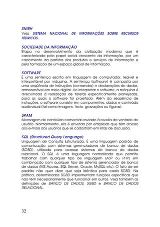 SNIRH
Veja SISTEMA    NACIONAL    DE   INFORMAÇÕES     SOBRE   RECURSOS
HÍDRICOS.

SOCIEDADE DA INFORMAÇÃO
Etapa no desenvolvimento da civilização moderna que é
caracterizada pelo papel social crescente da informação, por um
crescimento da partilha dos produtos e serviços de informação e
pela formação de um espaço global de informação.

SOFTWARE
É uma sentença escrita em linguagem de computador, legível e
interpretável por máquina. A sentença (software) é composta por
uma seqüência de instruções (comandos) e declarações de dados,
armazenável em meio digital. Ao interpretar o software, a máquina é
direcionada à realização de tarefas especificamente planejadas,
para as quais o software foi projetado. Além da seqüência de
instruções, o software consiste em componentes, dados e conteúdo
audiovisual (tal como imagens, texto, gravações ou figuras).

SPAM
Mensagem de conteúdo comercial enviado à revelia da vontade do
usuário. Normalmente, ela é enviada por empresas que têm acesso
aos e-mails dos usuários que se cadastram em listas de discussão.

SQL (Structured Query Language)
Linguagem de Consulta Estruturada. É uma linguagem padrão de
comunicação com sistemas gerenciadores de banco de dados
(SGBD), utilizada para acessar sistemas de banco de dados
relacional. O SQL é uma linguagem normalizada que permite
trabalhar com qualquer tipo de linguagem (ASP ou PHP) em
combinação com qualquer tipo de sistema gerenciador de banco
de dados (MS Access, SQL Server, Oracle, MySQL etc). O fato de ser
padrão não quer dizer que seja idêntico para cada SGBD. Na
prática, determinados SGBD implementam funções específicas que
não têm necessariamente que funcionar em outros. Veja também as
definições de BANCO DE DADOS, SGBD e BANCO DE DADOS
RELACIONAL.




32
 