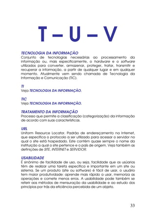 T–U–V
TECNOLOGIA DA INFORMAÇÃO
Conjunto de tecnologias necessárias ao processamento da
informação ou, mais especificamente, o hardware e o software
utilizados para converter, armazenar, proteger, tratar, transmitir e
recuperar a informação, a partir de qualquer lugar e em qualquer
momento. Atualmente vem sendo chamada de Tecnologia da
Informação e Comunicação (TIC).

TI
Veja TECNOLOGIA DA INFORMAÇÃO.

TIC
Veja TECNOLOGIA DA INFORMAÇÃO.

TRATAMENTO DA INFORMAÇÃO
Processo que permite a classificação (categorização) da informação
de acordo com suas características.

URL
Uniform Resource Locator. Padrão de endereçamento na Internet,
que especifica o protocolo a ser utilizado para acessar o servidor no
qual o site está hospedado. Este contém quase sempre o nome da
instituição a qual o site pertence e o país de origem. Veja também as
definições de SITE, INTERNET e SERVIDOR.

USABILIDADE
É sinônimo de facilidade de uso, ou seja, facilidade que os usúarios
têm de realizar uma tarefa específica e importante em um site ou
sistema. Se um produto (site ou software) é fácil de usar, o usuário
tem maior produtividade: aprende mais rápido a usar, memoriza as
operações e comete menos erros. A usabilidade pode também se
referir aos métodos de mensuração da usabilidade e ao estudo dos
princípios por trás da eficiência percebida de um objeto.




                                                                  33
 
