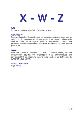 X-W-Z
WEB
Forma reduzida de se referir a World Wide Web.

WORKFLOW
Fluxo de trabalho. É a seqüência de passos necessários para que se
possa atingir a automação de processos de um negócio, de acordo
com um conjunto de regras definidas, envolvendo a noção de
processo, permitindo que este possa ser transmitido de uma pessoa
para outra.

WWW
Teia de alcance mundial, ou seja, conjunto interligado de
documentos escritos em linguagem HTML armazenados em
servidores HTTP ao redor do mundo. Veja também as definições de
INTERNET, HTML e HTTP.

WORLD WIDE WEB
Veja WWW.




                                                               35
 
