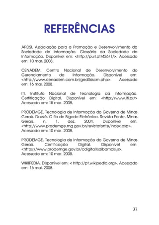 REFERÊNCIAS
APDSI. Associação para a Promoção e Desenvolvimento da
Sociedade da Informação. Glossário da Sociedade da
Informação. Disponível em: <http://purl.pt/426/1/>. Acessado
em: 10 mar. 2008.

CENADEM. Centro Nacional de Desenvolvimento do
Gerenciamento     da   Informação.   Disponível   em:
<http://www.cenadem.com.br/ged06scm.php>.    Acessado
em: 16 mai. 2008.

ITI. Instituto Nacional de Tecnologia da Informação.
Certificação Digital. Disponível em: <http://www.iti.br/>
Acessado em: 15 mar. 2008.

PRODEMGE. Tecnologia de Informação do Governo de Minas
Gerais. Dossiê. O fio de Bigode Eletrônico. Revista Fonte, Minas
Gerais,     n.      1,    dez.     2004.     Disponível     em:
<http://www.prodemge.mg.gov.br/revistafonte/index.asp>.
Acessado em: 10 mar. 2008.

PRODEMGE. Tecnologia de Informação do Governo de Minas
Gerais.    Certificação    Digital.     Disponível   em:
<https://www.prodemge.gov.br/cdigital/saibamais.js>.
Acessado em: 10 mar. 2008.

WIKIPEDIA. Disponível em: < http://pt.wikipedia.org>. Acessado
em: 16 mai. 2008.




                                                             37
 