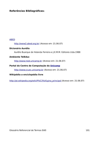 Referências Bibliográficas:




ABED

    http://www2.abed.org.br/ (Acesso em: 21.06.07)

Dicionário Aurélio
    Aurélio Buarque de Holanda Ferreira e J.E.M.M. Editores Ltda.1988

Ambiente TelEduc

    http://www.nied.unicamp.br (Acesso em: 21.06.07)

Portal do Centro de Computação da Unicamp

    http://www.ccuec.unicamp.br (Acesso em: 21.06.07)

Wikipédia a enciclopédia livre


http://pt.wikipedia.org/wiki/P%C3%A1gina_principal (Acesso em: 21.06.07)




Glossário Referencial de Termos EAD                                        101
 