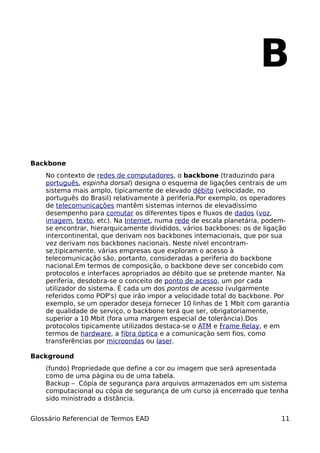 B

Backbone
    No contexto de redes de computadores, o backbone (traduzindo para
    português, espinha dorsal) designa o esquema de ligações centrais de um
    sistema mais amplo, tipicamente de elevado débito (velocidade, no
    português do Brasil) relativamente à periferia.Por exemplo, os operadores
    de telecomunicações mantêm sistemas internos de elevadíssimo
    desempenho para comutar os diferentes tipos e fluxos de dados (voz,
    imagem, texto, etc). Na Internet, numa rede de escala planetária, podem-
    se encontrar, hierarquicamente divididos, vários backbones: os de ligação
    intercontinental, que derivam nos backbones internacionais, que por sua
    vez derivam nos backbones nacionais. Neste nível encontram-
    se,tipicamente, várias empresas que exploram o acesso à
    telecomunicação são, portanto, consideradas a periferia do backbone
    nacional.Em termos de composição, o backbone deve ser concebido com
    protocolos e interfaces apropriados ao débito que se pretende manter. Na
    periferia, desdobra-se o conceito de ponto de acesso, um por cada
    utilizador do sistema. É cada um dos pontos de acesso (vulgarmente
    referidos como POP's) que irão impor a velocidade total do backbone. Por
    exemplo, se um operador deseja fornecer 10 linhas de 1 Mbit com garantia
    de qualidade de serviço, o backbone terá que ser, obrigatoriamente,
    superior a 10 Mbit (fora uma margem especial de tolerância).Dos
    protocolos tipicamente utilizados destaca-se o ATM e Frame Relay, e em
    termos de hardware, a fibra óptica e a comunicação sem fios, como
    transferências por microondas ou laser.

Background
    (fundo) Propriedade que define a cor ou imagem que será apresentada
    como de uma página ou de uma tabela.
    Backup – Cópia de segurança para arquivos armazenados em um sistema
    computacional ou cópia de segurança de um curso já encerrado que tenha
    sido ministrado a distância.


Glossário Referencial de Termos EAD                                       11
 