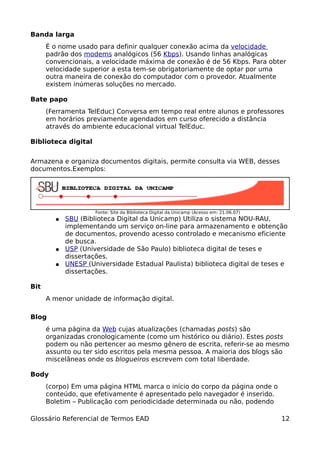 Banda larga
      É o nome usado para definir qualquer conexão acima da velocidade
      padrão dos modems analógicos (56 Kbps). Usando linhas analógicas
      convencionais, a velocidade máxima de conexão é de 56 Kbps. Para obter
      velocidade superior a esta tem-se obrigatoriamente de optar por uma
      outra maneira de conexão do computador com o provedor. Atualmente
      existem inúmeras soluções no mercado.

Bate papo
      (Ferramenta TelEduc) Conversa em tempo real entre alunos e professores
      em horários previamente agendados em curso oferecido a distância
      através do ambiente educacional virtual TelEduc.

Biblioteca digital


Armazena e organiza documentos digitais, permite consulta via WEB, desses
documentos.Exemplos:




                     Fonte: Site da Biblioteca Digital da Unicamp (Acesso em: 21.06.07)
        ●   SBU (Biblioteca Digital da Unicamp) Utiliza o sistema NOU-RAU,
            implementando um serviço on-line para armazenamento e obtenção
            de documentos, provendo acesso controlado e mecanismo eficiente
            de busca.
        ●   USP (Universidade de São Paulo) biblioteca digital de teses e
            dissertações.
        ●   UNESP (Universidade Estadual Paulista) biblioteca digital de teses e
            dissertações.

Bit
      A menor unidade de informação digital.

Blog
      é uma página da Web cujas atualizações (chamadas posts) são
      organizadas cronologicamente (como um histórico ou diário). Estes posts
      podem ou não pertencer ao mesmo gênero de escrita, referir-se ao mesmo
      assunto ou ter sido escritos pela mesma pessoa. A maioria dos blogs são
      miscelâneas onde os blogueiros escrevem com total liberdade.

Body
      (corpo) Em uma página HTML marca o início do corpo da página onde o
      conteúdo, que efetivamente é apresentado pelo navegador é inserido.
      Boletim – Publicação com periodicidade determinada ou não, podendo

Glossário Referencial de Termos EAD                                                       12
 
