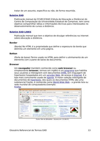 tratar de um assunto, específico ou não, de forma resumida.

Boletim EAD
    Publicação mensal da CCUEC/CEAD (Célula de Educação a Distância) do
    Centro de Computação da Universidade Estadual de Campinas, tem como
    objetivo compartilhar idéias e informações técnicas para interessados no
    desenvolvimento de cursos a distância.

Boletim EAD-LINKS
    Publicação mensal que tem o objetivo de divulgar referências na internet
    sobre educação a distância.

Border
    (Borda) No HTML é a propriedade que define a espessura da borda que
    delimita um elemento em uma página.

Botton
    (Parte de baixo) Termo usado no HTML para definir o alinhamento de um
    elemento com a parte de baixo do documento.

Browser
    Um navegador (também conhecido como web browser ou
    simplesmente browser, termos em inglês) é um programa que habilita
    seus usuários a interagirem com documentos HTML (em linguagem de
    hipertexto) hospedados em um servidor Web, de acesso à Internet. É o
    tipo mais comumente usado de agente. A maior coleção interligada de
    documentos de hipertexto, dos quais os documentos HTML são uma
    substancial fração, é conhecida como World Wide Web - a grande teia ou
    rede mundial de computadores.Exemplo:
    Firefox




                         Fonte: Site do Wikipédia - (Acesso em: 21.06.07)




Glossário Referencial de Termos EAD                                         13
 