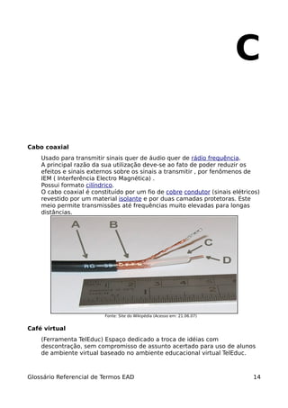C

Cabo coaxial
    Usado para transmitir sinais quer de áudio quer de rádio frequência.
    A principal razão da sua utilização deve-se ao fato de poder reduzir os
    efeitos e sinais externos sobre os sinais a transmitir , por fenômenos de
    IEM ( Interferência Electro Magnética) .
    Possui formato cilíndrico.
    O cabo coaxial é constituído por um fio de cobre condutor (sinais elétricos)
    revestido por um material isolante e por duas camadas protetoras. Este
    meio permite transmissões até frequências muito elevadas para longas
    distâncias.




                          Fonte: Site do Wikipédia (Acesso em: 21.06.07)


Café virtual
    (Ferramenta TelEduc) Espaço dedicado a troca de idéias com
    descontração, sem compromisso de assunto acertado para uso de alunos
    de ambiente virtual baseado no ambiente educacional virtual TelEduc.



Glossário Referencial de Termos EAD                                          14
 