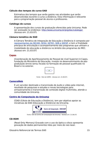 Cálculo dos tempos do curso EAD
    Estimativa dos tempos que serão gastos nas atividades que serão
    desenvolvidas durante o curso a distância. Esta informação é relevante
    para a programação pessoal de alunos e professores.

Catálogo de cursos
    A apresentação dos cursos de graduação oferecidos pela Unicamp. Pode
    ser acessado no endereço: http://www.unicamp.br/prg/dac/catalogo/
    (Acesso em: 21.03.07)

Câmara temática de EAD
    A Câmara Temática de Integração de Educação a Distância é composta por
    representantes da SECAD, SESU, SETEC, SEB e SEESP, e tem a finalidade
    precípua de articulação e acompanhamento dos programas que utilizam a
    modalidade de educação a distância no âmbito dos programas do MEC.
    (Acesso em: 21.03.07)

Capes
    (Coordenação de Aperfeiçoamento de Pessoal de nível Superior) A Capes,
    fundação do Ministério da Educação, investe no desenvolvimento da pós-
    graduação stricto sensu focada na formação de pessoal qualificado no
    Brasil e no exterior.




                             Fonte: Site da CAPES - (Acesso em: 21.06.07)


CameraWeb
    É um servidor destinado a transmissão de áudio e vídeo pela internet,
    resultado de pesquisas e estudos e novas tecnologias para
    armazenamento e transmissão de conteúdo digital multimídia, atende a
    comunidade da Unicamp.

Centro de Computação da Unicamp
    CEAD (Célula de Educação a Distância), tem por objetivo apoiar as
    iniciativas de EAD (Educação a Distância) da Unicamp.




                Fonte: Site do Centro de Computação da Unicamp - (Acesso em: 21.06.07)


CD-ROM
    (Read Only Memory) Gravado com o uso da óptica o disco apresenta
    gravação de dados permanentes lidos por meio de raio laser.

Glossário Referencial de Termos EAD                                                      15
 