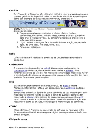 Cenário
    Em Educação a Distância, são utilizados estúdios para a gravação de aulas
    que em geral serão disponibilizadas no ambiente virtual de aprendizagem,
    como por exemplo os utilizados pela University of Delaware:




    DEMO Fonte: Site da University of Delaware - (Acesso em: 21.06.07)
    Outras definições:
      1. Conjunto dos diversos materiais e efeitos cênicos (telões,
         bambolinas, bastidores, móveis, luzes, formas e cores), que serve
         para criar a realidade visual ou atmosfera dos locais onde ocorre a
         ação dramática; cena;
      2. Lugar onde ocorre algum fato, ou onde decorre a ação, ou parte da
         ação, de uma peça, romance, filme, etc..
      3. Panorama, paisagem.


CEPE
    Câmara de Ensino, Pesquisa e Extensão da Universidade Estadual de
    Campinas.

Ciberespaço
    É o ambiente criado de forma virtual. Através do uso dos meios de
    comunicação modernos, destacando-se entre eles a Internet. Esse
    fenômeno se deve ao fato de, nos meios de comunicação modernos, haver
    a possiblidade de pessoas e equipamentos trocarem informações das mais
    variadas formas sem preocupações.

CMS
    Sistema de Gerenciamento de Conteúdo SGC, do inglês Content
    Management Systems - CMS, é um gerenciador para websites, portais e
    intranets.
    Seu grande diferencial é permitir que o conteúdo de seu website possa ser
    modificado de forma rápida e segura a partir de qualquer computador
    conectado à Internet. Um sistema de gerenciamento de conteúdo web
    reduz custos e ajuda a suplantar barreiras potenciais à comunicação web
    reduzindo o custo da criação, contribuição e manutenção de conteúdo.

CODEC
    (Coder/DEcoder) Processo de conversão de software ou hardware entre
    formatos de áudio e vídeo analógico e digital usado para transmissão, em
    ambas direções.

Código de cores



Glossário Referencial de Termos EAD                                        16
 