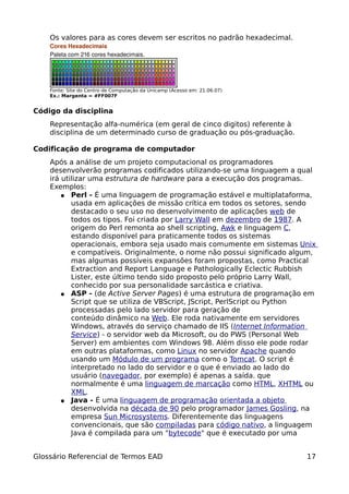 Os valores para as cores devem ser escritos no padrão hexadecimal.
    Cores Hexadecimais
    Paleta com 216 cores hexadecimais.




    Fonte: Site do Centro de Computação da Unicamp (Acesso em: 21.06.07)
    Ex.: Margenta = #FF007F


Código da disciplina
    Representação alfa-numérica (em geral de cinco digitos) referente à
    disciplina de um determinado curso de graduação ou pós-graduação.

Codificação de programa de computador
    Após a análise de um projeto computacional os programadores
    desenvolverão programas codificados utilizando-se uma linguagem a qual
    irá utilizar uma estrutura de hardware para a execução dos programas.
    Exemplos:
        ● Perl - É uma linguagem de programação estável e multiplataforma,
           usada em aplicações de missão crítica em todos os setores, sendo
           destacado o seu uso no desenvolvimento de aplicações web de
           todos os tipos. Foi criada por Larry Wall em dezembro de 1987. A
           origem do Perl remonta ao shell scripting, Awk e linguagem C,
           estando disponível para praticamente todos os sistemas
           operacionais, embora seja usado mais comumente em sistemas Unix
           e compatíveis. Originalmente, o nome não possui significado algum,
           mas algumas possíveis expansões foram propostas, como Practical
           Extraction and Report Language e Pathologically Eclectic Rubbish
           Lister, este último tendo sido proposto pelo próprio Larry Wall,
           conhecido por sua personalidade sarcástica e criativa.
        ● ASP - (de Active Server Pages) é uma estrutura de programação em
           Script que se utiliza de VBScript, JScript, PerlScript ou Python
           processadas pelo lado servidor para geração de
           conteúdo dinâmico na Web. Ele roda nativamente em servidores
           Windows, através do serviço chamado de IIS (Internet Information
           Service) - o servidor web da Microsoft, ou do PWS (Personal Web
           Server) em ambientes com Windows 98. Além disso ele pode rodar
           em outras plataformas, como Linux no servidor Apache quando
           usando um Módulo de um programa como o Tomcat. O script é
           interpretado no lado do servidor e o que é enviado ao lado do
           usuário (navegador, por exemplo) é apenas a saída. que
           normalmente é uma linguagem de marcação como HTML, XHTML ou
           XML.
        ● Java - É uma linguagem de programação orientada a objeto
           desenvolvida na década de 90 pelo programador James Gosling, na
           empresa Sun Microsystems. Diferentemente das linguagens
           convencionais, que são compiladas para código nativo, a linguagem
           Java é compilada para um "bytecode" que é executado por uma


Glossário Referencial de Termos EAD                                        17
 