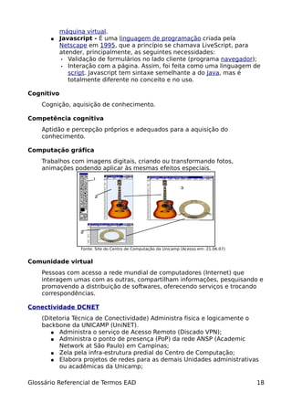 máquina virtual.
       ●    Javascript - É uma linguagem de programação criada pela
            Netscape em 1995, que a princípio se chamava LiveScript, para
            atender, principalmente, as seguintes necessidades:
             • Validação de formulários no lado cliente (programa navegador);
             • Interação com a página. Assim, foi feita como uma linguagem de
               script. Javascript tem sintaxe semelhante a do Java, mas é
               totalmente diferente no conceito e no uso.

Cognitivo
    Cognição, aquisição de conhecimento.

Competência cognitiva
    Aptidão e percepção próprios e adequados para a aquisição do
    conhecimento.

Computação gráfica
    Trabalhos com imagens digitais, criando ou transformando fotos,
    animações podendo aplicar às mesmas efeitos especiais.




                  Fonte: Site do Centro de Computação da Unicamp (Acesso em: 21.06.07)


Comunidade virtual
    Pessoas com acesso a rede mundial de computadores (Internet) que
    interagem umas com as outras, compartilham informações, pesquisando e
    promovendo a distribuição de softwares, oferecendo serviços e trocando
    correspondências.

Conectividade DCNET
    (Ditetoria Técnica de Conectividade) Administra física e logicamente o
    backbone da UNICAMP (UniNET).
       ● Administra o serviço de Acesso Remoto (Discado VPN);
       ● Administra o ponto de presença (PoP) da rede ANSP (Academic
          Network at São Paulo) em Campinas;
       ● Zela pela infra-estrutura predial do Centro de Computação;
       ● Elabora projetos de redes para as demais Unidades administrativas
          ou acadêmicas da Unicamp;

Glossário Referencial de Termos EAD                                                      18
 