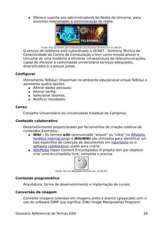 ●   Oferece suporte aos administradores de Redes da Unicamp, para
            assuntos relacionados à administração de redes.




                Fonte: Site do Centro de Computação da Unicamp (Acesso em: 21.06.07)
    O serviço de telefonia está subordinado à DCNET - Diretoria Técnica de
    Conectividade do Centro de Computação e tem como missão prover a
    Unicamp de uma moderna e eficiente infraestrutura de telecomunicações,
    capaz de oferecer à comunidade universitária serviços adequados,
    diversificados e a preços justos.

Configurar
    (Ferramenta TelEduc) Disponível no ambiente educacional virtual TelEduc e
    apresenta quatro opções:
       ● Alterar dados pessoais;
       ● Alterar senha;
       ● Selecionar idiomas;
       ● Notificar novidades.


Consu
    Conselho Universitário da Universidade Estadual de Campinas.

Conteúdo colaborativo
    Desenvolvimento proporcionado por ferramentas de criação coletiva de
    conteúdos.Exemplos:
       ● Wiki - Os termos wiki (pronunciado "wiquie" ou "uikie" no Alfabeto
         fonético internacional) e WikiWiki são utilizados para identificar um
         tipo específico de colecção de documentos em hipertexto ou o
         software colaborativo usado para criá-lo.
       ● WikiPedia (Open Content Encyclopedia) O projeto tem por objetivo
         criar uma enciclopédia livre, completa e precisa.




                            Fonte: Site do Wikipédia (Acesso em: 21.06.07)


Conteúdo programático
    Arquitetura, forma de desenvolvimento e implantação de cursos.

Conversão de imagem
    Converte imagens coloridas em imagens preto e branco (grayscale) com o
    uso do software GIMP que significa (GNU Image Manipulation Program)


Glossário Referencial de Termos EAD                                                    19
 