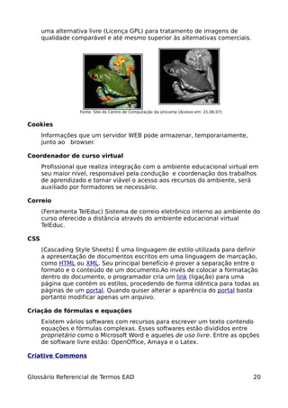 uma alternativa livre (Licença GPL) para tratamento de imagens de
      qualidade comparável e até mesmo superior às alternativas comerciais.




                   Fonte: Site do Centro de Computação da Unicamp (Acesso em: 21.06.07)


Cookies
      Informações que um servidor WEB pode armazenar, temporariamente,
      junto ao browser.

Coordenador de curso virtual
      Profissional que realiza integração com o ambiente educacional virtual em
      seu maior nível, responsável pela condução e coordenação dos trabalhos
      de aprendizado e tornar viável o acesso aos recursos do ambiente, será
      auxiliado por formadores se necessário.

Correio
      (Ferramenta TelEduc) Sistema de correio eletrônico interno ao ambiente do
      curso oferecido a distância através do ambiente educacional virtual
      TelEduc.

CSS
      (Cascading Style Sheets) É uma linguagem de estilo utilizada para definir
      a apresentação de documentos escritos em uma linguagem de marcação,
      como HTML ou XML. Seu principal benefício é prover a separação entre o
      formato e o conteúdo de um documento.Ao invés de colocar a formatação
      dentro do documento, o programador cria um link (ligação) para uma
      página que contém os estilos, procedendo de forma idêntica para todas as
      páginas de um portal. Quando quiser alterar a aparência do portal basta
      portanto modificar apenas um arquivo.

Criação de fórmulas e equações
      Existem vários softwares com recursos para escrever um texto contendo
      equações e fórmulas complexas. Esses softwares estão divididos entre
      proprietário como o Microsoft Word e aqueles de uso livre. Entre as opções
      de software livre estão: OpenOffice, Amaya e o Latex.

Criative Commons


Glossário Referencial de Termos EAD                                                       20
 