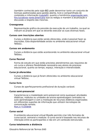 (também conhecido pela sigla CC) pode denominar tanto um conjunto de
    licenças padronizadas para gestão aberta, livre e compartilhada de
    conteúdos e informação (copyleft), quanto a homônima organização sem
    fins lucrativos norte-americana que os redigiu e mantém a atualização e
    discussão a respeito das mesmas.

Cronograma
    Representação gráfica da previsão da execução de um trabalho, na qual se
    indicam os prazos em que se deverão executar as suas diversas fases.

Cursos com inscrições abertas
    Cursos a distância que estão sendo oferecidos, onde é possível fazer as
    inscrições. Esta disponibilidade existe no ambiente educacional virtual
    TelEduc.

Cursos em andamento
    Cursos a distância que estão acontecendo no ambiente educacional virtual
    TelEduc.

Curso flexível
    Forma de estudo em que estão previstos atendimentos aos requisitos de
    um curso e oferece flexibilidade necessária aos atores do processo
    educacional, quanto ao tempo, espaço, interação e interatividade.

Curso já oferecidos
    Cursos a distância que já foram oferecidos no ambiente educacional
    virtual TelEduc.

Curso livre
    Cursos de aperfeiçoamento profissional de duração variável.

Curso semi-presencial
    Caracteriza-se a modalidade semi-presencial como quaisquer atividades
    didáticas, módulos ou unidades de ensino-aprendizagem centrados na
    auto-aprendizagem e com a mediação de recursos didáticos organizados
    em diferentes suportes de informação que utilizem tecnologias de
    comunicação remota.
    Port.n.º 4.059/04

Curso social
    O ambiente educacional virtual Moodle permite criar três formatos de
    curso:social, semanal e modular. O curso social é baseado nos recursos de
    interação entre os participantes e não em um conteúdo estruturado.

Curso totalmente a distância

Glossário Referencial de Termos EAD                                           21
 