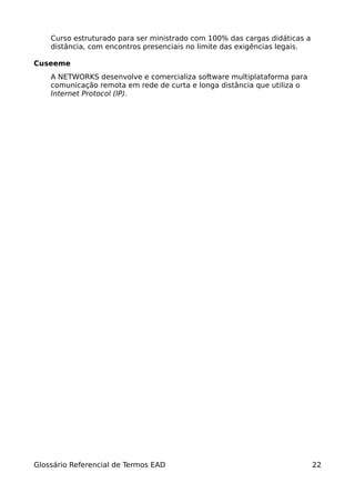 Curso estruturado para ser ministrado com 100% das cargas didáticas a
    distância, com encontros presenciais no limite das exigências legais.

Cuseeme
    A NETWORKS desenvolve e comercializa software multiplataforma para
    comunicação remota em rede de curta e longa distância que utiliza o
    Internet Protocol (IP).




Glossário Referencial de Termos EAD                                         22
 