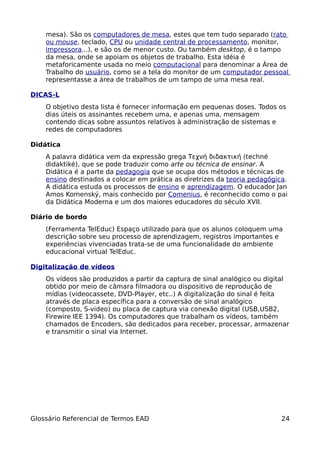 mesa). São os computadores de mesa, estes que tem tudo separado (rato
    ou mouse, teclado, CPU ou unidade central de processamento, monitor,
    impressora...), e são os de menor custo. Ou também desktop, é o tampo
    da mesa, onde se apoiam os objetos de trabalho. Esta idéia é
    metaforicamente usada no meio computacional para denominar a Área de
    Trabalho do usuário, como se a tela do monitor de um computador pessoal
    representasse a área de trabalhos de um tampo de uma mesa real.

DICAS-L
    O objetivo desta lista é fornecer informação em pequenas doses. Todos os
    dias úteis os assinantes recebem uma, e apenas uma, mensagem
    contendo dicas sobre assuntos relativos à administração de sistemas e
    redes de computadores

Didática
    A palavra didática vem da expressão grega Τεχνή διδακτική (techné
    didaktiké), que se pode traduzir como arte ou técnica de ensinar. A
    Didática é a parte da pedagogia que se ocupa dos métodos e técnicas de
    ensino destinados a colocar em prática as diretrizes da teoria pedagógica.
    A didática estuda os processos de ensino e aprendizagem. O educador Jan
    Amos Komenský, mais conhecido por Comenius, é reconhecido como o pai
    da Didática Moderna e um dos maiores educadores do século XVII.

Diário de bordo
    (Ferramenta TelEduc) Espaço utilizado para que os alunos coloquem uma
    descrição sobre seu processo de aprendizagem, registros importantes e
    experiências vivenciadas trata-se de uma funcionalidade do ambiente
    educacional virtual TelEduc.

Digitalização de vídeos
    Os vídeos são produzidos a partir da captura de sinal analógico ou digital
    obtido por meio de câmara filmadora ou dispositivo de reprodução de
    mídias (videocassete, DVD-Player, etc..) A digitalização do sinal é feita
    através de placa específica para a conversão de sinal analógico
    (composto, S-video) ou placa de captura via conexão digital (USB,USB2,
    Firewire IEE 1394). Os computadores que trabalham os vídeos, também
    chamados de Encoders, são dedicados para receber, processar, armazenar
    e transmitir o sinal via Internet.




Glossário Referencial de Termos EAD                                         24
 