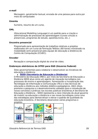 e-mail
      Mensagem, geralmente textual, enviada de uma pessoa para outra por
      meio do computador.

Ementa
      Sumário, resumo de um curso.

EML
      (Educational Modelling Language) é um padrão para a criação e
      administração de processos de aprendizagem (cursos virtuais e
      presenciais, programas de estudo, apostilas,livros, etc..)

Encontro presencial
      Programado para apresentação de trabalhos relativos a projetos
      elaborados em um curso de formação TelEduc (60 horas) ministrado na
      modalidade semi-presencial pela equipe de educação a distância do
      Centro de Computação (CCUEC).

Encoder
      Recepção e compactação digital do sinal de vídeo.

Endereços eletrônicos de SITES para EAD (Governo Federal)
      Sites governamentais para colaborar e desenvolver as iniciativas de
      educação a distância:
         ● SEED (Secretaria de Educação a Distância)
      O Ministério da Educação (MEC), por meio da Secretaria de Educação a
      Distância SEED atua como um agente de inovação tecnológica nos
      processos de ensino e aprendizagem, fomentando a incorporação das
      Tecnologias de Informação e Comunicação (TICs) e das técnicas de
      educação a distância aos métodos didático-pedagógicos. Além disso,
      promove a pesquisa e o desenvolvimento voltados para a introdução de
      novos conceitos e práticas nas escolas públicas brasileiras.A Secretaria de
      Educação a Distância – SEED representa a clara intenção do atual governo
      de investir na educação a distância e nas novas tecnologias como uma
      das estratégias para democratizar e elevar o padrão de qualidade da
      educação brasileira. A Secretaria desenvolve vários programas e
      projetos:




Glossário Referencial de Termos EAD                                            28
 