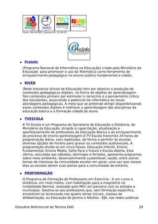 Fonte: Site do MEC (Acesso em: 21.06.07)




  ●    ProInfo
      (Programa Nacional de Informática na Educação) criado pelo Ministério da
      Educação para promover o uso da Telemática como ferramenta de
      enriquecimento pedagógico no ensino público fundamental e médio.

  ●    RIVED
      (Rede Interativa Virtual de Educação) tem por objetivo a produção de
      conteúdos pedagógicos digitais, na forma de objetos de aprendizagem.
      Tais conteúdos primam por estimular o raciocínio e o pensamento crítico
      dos estudantes, associando o potencial da informática às novas
      abordagens pedagógicas. A meta que se pretende atingir disponibilizando
      esses conteúdos digitais é melhorar a aprendizagem das disciplinas da
      educação básica e a formação cidadã do aluno.

  ●    TVESCOLA
      A TV Escola é um Programa da Secretaria de Educação a Distância, do
      Ministério da Educação, dirigido à capacitação, atualização e
      aperfeiçoamento de professores da Educação Básica e ao enriquecimento
      do processo de ensino-aprendizagem.A TV Escola transmite 24 horas de
      programação diária, com repetições, de forma a permitir às escolas
      diversas opções de horário para gravar os conteúdos audiovisuais. A
      programação divide-se em cinco faixas: Educação Infantil, Ensino
      Fundamental, Ensino Médio, Salto Para o Futuro e Escola Aberta. Esta
      última, veiculada aos sábados, domingos e feriados, apresenta programas
      sobre meio ambiente, desenvolvimento sustentável, saúde, entre outros
      temas de interesse da comunidade escolar em geral, uma vez que nesses
      dias as escolas abrem suas portas para a comunidade do entorno.

  ●    PROFORMAÇÃO
      O Programa de Formação de Professores em Exercício - é um curso a
      distância, em nível médio, com habilitação para o magistério na
      modalidade Normal, realizado pelo MEC em parceria com os estados e
      municípios. Destina-se aos professores que, sem formação específica,
      encontram-se lecionando nas quatro séries iniciais, classes de
      alfabetização, ou Educação de Jovens e Adultos - EJA, nas redes públicas

Glossário Referencial de Termos EAD                                              29
 