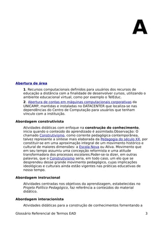 A

Abertura de área
    1. Recursos computacionais definidos para usuários dos recursos de
    educação a distância com a finalidade de desenvolver cursos, utilizando o
    ambiente educacional virtual, como por exemplo o TelEduc.
    2. Abertura de contas em máquinas computacionais corporativas da
    UNICAMP, mantidas e instaladas no DATACENTER que localiza-se nas
    dependências do Centro de Computação para usuários que tenham
    vínculo com a instituição.

Abordagem construtivista
    Atividades didáticas com enfoque na construção do conhecimento,
    inicia quando o conteúdo do aprendizado é assimilado.Observação: O
    chamado Construtivismo, como corrente pedagógica contemporânea,
    talvez represente a síntese mais elaborada da Pedagogia do século XX, por
    constituir-se em uma aproximação integral de um movimento histórico e
    cultural de maiores dimensões: a Escola Nova ou Ativa. Movimento que
    em seu tempo assumiu uma concepção reformista e uma atitude
    transformadora dos processos escolares.Poder-se-ia dizer, em outras
    palavras, que o Construtivismo seria, em todo caso, um elo que se
    desprendeu desse grande movimento pedagógico, cujas implicações
    ideológicas e culturais ainda estão vigentes nas práticas educativas de
    nosso tempo.

Abordagem instrucional
    Atividades centradas nos objetivos da aprendizagem, estabelecidas no
    Projeto Político Pedagógico, faz referência a conteúdos do material
    didático.

Abordagem interacionista
    Atividades didáticas para a construção de conhecimentos fomentando a

Glossário Referencial de Termos EAD                                         3
 
