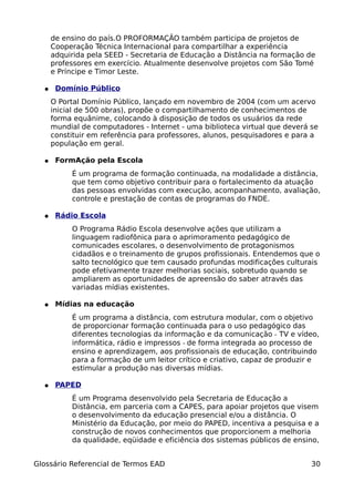 de ensino do país.O PROFORMAÇÃO também participa de projetos de
      Cooperação Técnica Internacional para compartilhar a experiência
      adquirida pela SEED - Secretaria de Educação a Distância na formação de
      professores em exercício. Atualmente desenvolve projetos com São Tomé
      e Príncipe e Timor Leste.

  ●    Domínio Público
      O Portal Domínio Público, lançado em novembro de 2004 (com um acervo
      inicial de 500 obras), propõe o compartilhamento de conhecimentos de
      forma equânime, colocando à disposição de todos os usuários da rede
      mundial de computadores - Internet - uma biblioteca virtual que deverá se
      constituir em referência para professores, alunos, pesquisadores e para a
      população em geral.

  ●    FormAção pela Escola
           É um programa de formação continuada, na modalidade a distância,
           que tem como objetivo contribuir para o fortalecimento da atuação
           das pessoas envolvidas com execução, acompanhamento, avaliação,
           controle e prestação de contas de programas do FNDE.

  ●    Rádio Escola
           O Programa Rádio Escola desenvolve ações que utilizam a
           linguagem radiofônica para o aprimoramento pedagógico de
           comunicades escolares, o desenvolvimento de protagonismos
           cidadãos e o treinamento de grupos profissionais. Entendemos que o
           salto tecnológico que tem causado profundas modificações culturais
           pode efetivamente trazer melhorias sociais, sobretudo quando se
           ampliarem as oportunidades de apreensão do saber através das
           variadas mídias existentes.

  ●    Mídias na educação
           É um programa a distância, com estrutura modular, com o objetivo
           de proporcionar formação continuada para o uso pedagógico das
           diferentes tecnologias da informação e da comunicação ­ TV e vídeo,
           informática, rádio e impressos ­ de forma integrada ao processo de
           ensino e aprendizagem, aos profissionais de educação, contribuindo
           para a formação de um leitor crítico e criativo, capaz de produzir e
           estimular a produção nas diversas mídias.

  ●    PAPED
           É um Programa desenvolvido pela Secretaria de Educação a
           Distância, em parceria com a CAPES, para apoiar projetos que visem
           o desenvolvimento da educação presencial e/ou a distância. O
           Ministério da Educação, por meio do PAPED, incentiva a pesquisa e a
           construção de novos conhecimentos que proporcionem a melhoria
           da qualidade, eqüidade e eficiência dos sistemas públicos de ensino,


Glossário Referencial de Termos EAD                                          30
 