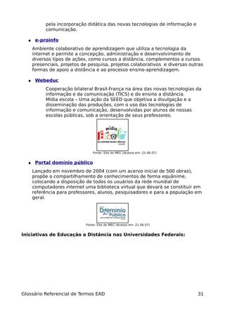 pela incorporação didática das novas tecnologias de informação e
           comunicação.

  ●    e-proinfo
      Ambiente colaborativo de aprendizagem que utiliza a tecnologia da
      internet e permite a concepção, administração e desenvolvimento de
      diversos tipos de ações, como cursos a distância, complementos a cursos
      presenciais, projetos de pesquisa, projetos colaborativos e diversas outras
      formas de apoio a distância e ao processo ensino-aprendizagem.

  ●    Webeduc
           Cooperação bilateral Brasil-França na área das novas tecnologias da
           informação e da comunicação (TICS) e do ensino a distância.
           Mídia escola – Uma ação da SEED que objetiva a divulgação e a
           disseminação das produções, com o uso das tecnologias de
           informação e comunicação, desenvolvidas por alunos de nossas
           escolas públicas, sob a orientação de seus professores.




                                 Fonte: Site do MEC (Acesso em: 21.06.07)


  ●    Portal domínio público
      Lançado em novembro de 2004 (com um acervo inicial de 500 obras),
      propõe o compartilhamento de conhecimentos de forma equânime,
      colocando a disposição de todos os usuários da rede mundial de
      computadores internet uma biblioteca virtual que devará se constituir em
      referência para professores, alunos, pesquisadores e para a população em
      geral.




                             Fonte: Site do MEC (Acesso em: 21.06.07)


Iniciativas de Educação a Distância nas Universidades Federais:




Glossário Referencial de Termos EAD                                           31
 