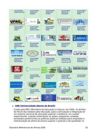 Universidade      Universidade     Universidade      Universidade     Universidade
      Federal do Acre   Federal de       Federal do        Federal do       Federal da
                        Alagoas          Amapá             Amazonas         Bahia




      Universidade      Universidade     Universidade      Universidade     Universidade
      Federal do        Federal do       Federal de        Federal do       Federal de
      Ceará             Espírito Santo   Goiás             Maranhão         Mato Grosso




      Universidade      Universidade     Universidade      Universidade     Universidade
      Federal de        Federal de       Federal do Pará   Federal da       Federal do
      Mato Grosso do    Minas Gerais                       Paraíba          Paraná
      Sul




      Universidade      Universidade     Universidade      Universidade     Universidade
      Federal de        Federal do       Federal do Rio    Federal do Rio   Federal do Rio
      Pernambuco        Piauí            Grande do         Grande do Sul    de Janeiro
                                         Norte




      Universidade      Universidade     Universidade      Universidade     Universidade
      Federal de        Federal de São   Federal de        Federal de       do Tocantins
      Rondônia          Paulo            Sergipe           Santa Catarina




      Universidade      Universidade     Universidade      Universidade     Universidade
      Federal de        Federal de São   Federal de        Federal de       Federal de Juiz
      Ronaima           Carlos           Itajubá           Viçosa           de Fora




  ●    UAB (Universidade Aberta do Brasil)
      Criada pelo MEC (Ministério da Educação e Cultura), em 2005, no âmbito
      do fórum das estatais pela educação, para a articulação e integração de
      um sistema nacional de educação superior a distância, em caráter
      experimental, visando sistematizar as ações, programas, projetos,
      atividades pertencentes as políticas públicas voltadas para ampliação e
      interiorização da oferta do ensino superior e gratuito e de qualidade no


Glossário Referencial de Termos EAD                                                     32
 