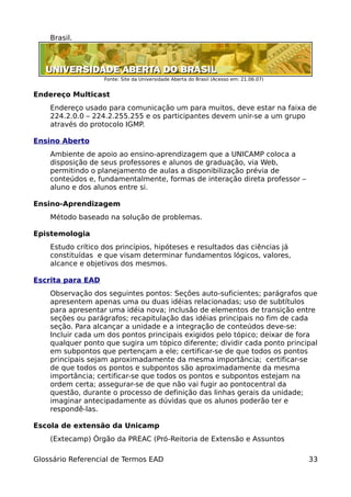 Brasil.




                   Fonte: Site da Universidade Aberta do Brasil (Acesso em: 21.06.07)


Endereço Multicast
    Endereço usado para comunicação um para muitos, deve estar na faixa de
    224.2.0.0 – 224.2.255.255 e os participantes devem unir-se a um grupo
    através do protocolo IGMP.

Ensino Aberto
    Ambiente de apoio ao ensino-aprendizagem que a UNICAMP coloca a
    disposição de seus professores e alunos de graduação, via Web,
    permitindo o planejamento de aulas a disponibilização prévia de
    conteúdos e, fundamentalmente, formas de interação direta professor –
    aluno e dos alunos entre si.

Ensino-Aprendizagem
    Método baseado na solução de problemas.

Epistemologia
    Estudo crítico dos princípios, hipóteses e resultados das ciências já
    constituídas e que visam determinar fundamentos lógicos, valores,
    alcance e objetivos dos mesmos.

Escrita para EAD
    Observação dos seguintes pontos: Seções auto-suficientes; parágrafos que
    apresentem apenas uma ou duas idéias relacionadas; uso de subtítulos
    para apresentar uma idéia nova; inclusão de elementos de transição entre
    seções ou parágrafos; recapitulação das idéias principais no fim de cada
    seção. Para alcançar a unidade e a integração de conteúdos deve-se:
    Incluir cada um dos pontos principais exigidos pelo tópico; deixar de fora
    qualquer ponto que sugira um tópico diferente; dividir cada ponto principal
    em subpontos que pertençam a ele; certificar-se de que todos os pontos
    principais sejam aproximadamente da mesma importância; certificar-se
    de que todos os pontos e subpontos são aproximadamente da mesma
    importância; certificar-se que todos os pontos e subpontos estejam na
    ordem certa; assegurar-se de que não vai fugir ao pontocentral da
    questão, durante o processo de definição das linhas gerais da unidade;
    imaginar antecipadamente as dúvidas que os alunos poderão ter e
    respondê-las.

Escola de extensão da Unicamp
    (Extecamp) Órgão da PREAC (Pró-Reitoria de Extensão e Assuntos

Glossário Referencial de Termos EAD                                                     33
 