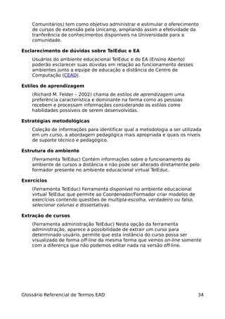 Comunitários) tem como objetivo administrar e estimular o oferecimento
    de cursos de extensão pela Unicamp, ampliando assim a efetividade da
    tranferência de conhecimentos disponíveis na Universidade para a
    comunidade.

Esclarecimento de dúvidas sobre TelEduc e EA
    Usuários do ambiente educacional TelEduc e do EA (Ensino Aberto)
    poderão esclarecer suas dúvidas em relação ao funcionamento desses
    ambientes junto a equipe de educação a distância do Centro de
    Computação (CEAD).

Estilos de aprendizagem
    (Richard M. Felder – 2002) chama de estilos de aprendizagem uma
    preferência característica e dominante na forma como as pessoas
    recebem e processam informações considerando os estilos como
    habilidades possíveis de serem desenvolvidas.

Estratégias metodológicas
    Coleção de informações para identificar qual a metodologia a ser utilizada
    em um curso, a abordagem pedagógica mais apropriada e quais os níveis
    de suporte técnico e pedagógico.

Estrutura do ambiente
    (Ferramenta TelEduc) Contém informações sobre o funcionamento do
    ambiente de cursos a distância e não pode ser alterado diretamente pelo
    formador presente no ambiente educacional virtual TelEduc.

Exercícios
    (Ferramenta TelEduc) Ferramenta disponível no ambiente educacional
    virtual TelEduc que permite ao Coordenador/Formador criar modelos de
    exercícios contendo questões de multipla-escolha, verdadeiro ou falso,
    selecionar colunas e dissertativas.

Extração de cursos
    (Ferramenta administração TelEduc) Nesta opção da ferramenta
    administração, aparece a possibilidade de extrair um curso para
    determinado usuário, permite que esta instância do curso possa ser
    visualizado de forma off-line da mesma forma que vemos on-line somente
    com a diferença que não podemos editar nada na versão off-line.




Glossário Referencial de Termos EAD                                          34
 