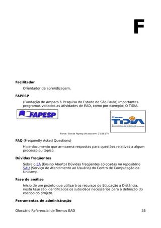 F

Facilitador
    Orientador de aprendizagem.

FAPESP
    (Fundação de Amparo à Pesquisa do Estado de São Paulo) Importantes
    programas voltados as atividades de EAD, como por exemplo: O TIDIA.




                          Fonte: Site da Fapesp (Acesso em: 21.06.07)


FAQ (Frequently Asked Questions)
    Hiperdocumento que armazena respostas para questões relativas a algum
    processo ou tópico.

Dúvidas freqüentes
    Sobre o EA (Ensino Aberto) Dúvidas freqüentes colocadas no repositório
    SAU (Serviço de Atendimento ao Usuário) do Centro de Computação da
    Unicamp.

Fase de análise
    Inicio de um projeto que utilizará os recursos de Educação a Distância,
    nesta fase são identificados os subsídeos necessários para a definição do
    escopo do projeto.

Ferramentas de administração


Glossário Referencial de Termos EAD                                          35
 