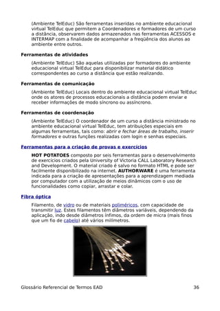 (Ambiente TelEduc) São ferramentas inseridas no ambiente educacional
    virtual TelEduc que permitem a Coordenadores e formadores de um curso
    a distância, observarem dados armazenados nas ferramentas ACESSOS e
    INTERMAP com a finalidade de acompanhar a freqüência dos alunos ao
    ambiente entre outros.

Ferramentas de atividades
    (Ambiente TelEduc) São aquelas utilizadas por formadores do ambiente
    educacional virtual TelEduc para disponibilizar material didático
    correspondentes ao curso a distância que estão realizando.

Ferramentas de comunicação
    (Ambiente TelEduc) Locais dentro do ambiente educacional virtual TelEduc
    onde os atores de processos educacionais a distância podem enviar e
    receber informações de modo síncrono ou assíncrono.

Ferramentas de coordenação
    (Ambiente TelEduc) O coordenador de um curso a distância ministrado no
    ambiente educacional virtual TelEduc, tem atribuições especiais em
    algumas ferramentas, tais como: abrir e fechar áreas de trabalho, inserir
    formadores e outras funções realizadas com login e senhas especiais.

Ferramentas para a criação de provas e exercícios
    HOT POTATOES composto por seis ferramentas para o desenvolvimento
    de exercícios criados pela University of Victoria CALL Laboratory Research
    and Development. O material criado é salvo no formato HTML e pode ser
    facilmente disponibilizado na internet. AUTHORWARE é uma ferramenta
    indicada para a criação de apresentações para a aprendizagem mediada
    por computador com a utilização de meios dinâmicos com o uso de
    funcionalidades como copiar, arrastar e colar.

Fibra óptica
    Filamento, de vidro ou de materiais poliméricos, com capacidade de
    transmitir luz. Estes filamentos têm diâmetros variáveis, dependendo da
    aplicação, indo desde diâmetros ínfimos, da ordem de micra (mais finos
    que um fio de cabelo) até vários milímetros.




Glossário Referencial de Termos EAD                                           36
 