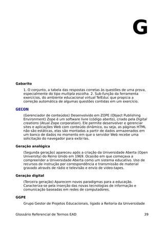 G

Gabarito
    1. O conjunto, a tabela das respostas corretas às questões de uma prova,
    especialmente do tipo multipla escolha. 2. Sub-função da ferramenta
    exercícios, do ambiente educacional virtual TelEduc que propicia a
    correção automática de algumas questões contidas em um exercício.

GECON
    (Gerenciador de conteúdos) Desenvolvido em ZOPE (Object Publishing
    Environment) Zope é um software livre (código aberto), criado pela Digital
    creations (Atual Zope corporation). Ele permite desenvolver e gerenciar
    sites e aplicações Web com conteúdo dinâmico, ou seja, as páginas HTML
    não são estáticas, elas são montadas a partir de dados armazenados em
    um banco de dados no momento em que o servidor Web recebe uma
    solicitação do navegador para exibí-las.

Geração analógica
    (Segunda geração) apareceu após a criação da Universidade Aberta (Open
    University) do Reino Unido em 1969. Ocasião em que começava a
    compreender a Universidade Aberta como um sistema educativo. Uso de
    recursos de instrução por correspondência e transmissão de material
    gravado através de rádio e televisão e envio de video-tapes.

Geração digital
    (Terceira geração) Aparecem novos paradigmas para a educação.
    Caracteriza-se pela inserção das novas tecnologias de informação e
    comunicação baseadas em redes de computadores.

GGPE
    Grupo Gestor de Projetos Educacionais, ligado a Reitoria da Universidade


Glossário Referencial de Termos EAD                                         39
 