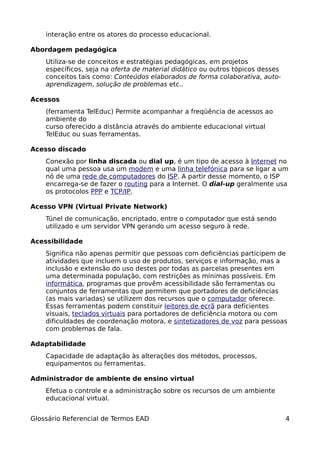 interação entre os atores do processo educacional.

Abordagem pedagógica
    Utiliza-se de conceitos e estratégias pedagógicas, em projetos
    específicos, seja na oferta de material didático ou outros tópicos desses
    conceitos tais como: Conteúdos elaborados de forma colaborativa, auto-
    aprendizagem, solução de problemas etc..

Acessos
    (ferramenta TelEduc) Permite acompanhar a freqüência de acessos ao
    ambiente do
    curso oferecido a distância através do ambiente educacional virtual
    TelEduc ou suas ferramentas.

Acesso discado
    Conexão por linha discada ou dial up, é um tipo de acesso à Internet no
    qual uma pessoa usa um modem e uma linha telefónica para se ligar a um
    nó de uma rede de computadores do ISP. A partir desse momento, o ISP
    encarrega-se de fazer o routing para a Internet. O dial-up geralmente usa
    os protocolos PPP e TCP/IP.

Acesso VPN (Virtual Private Network)
    Túnel de comunicação, encriptado, entre o computador que está sendo
    utilizado e um servidor VPN gerando um acesso seguro à rede.

Acessibilidade
    Significa não apenas permitir que pessoas com deficiências participem de
    atividades que incluem o uso de produtos, serviços e informação, mas a
    inclusão e extensão do uso destes por todas as parcelas presentes em
    uma determinada população, com restrições as mínimas possíveis. Em
    informática, programas que provêm acessibilidade são ferramentas ou
    conjuntos de ferramentas que permitem que portadores de deficiências
    (as mais variadas) se utilizem dos recursos que o computador oferece.
    Essas ferramentas podem constituir leitores de ecrã para deficientes
    visuais, teclados virtuais para portadores de deficiência motora ou com
    dificuldades de coordenação motora, e sintetizadores de voz para pessoas
    com problemas de fala.

Adaptabilidade
    Capacidade de adaptação às alterações dos métodos, processos,
    equipamentos ou ferramentas.

Administrador de ambiente de ensino virtual
    Efetua o controle e a administração sobre os recursos de um ambiente
    educacional virtual.


Glossário Referencial de Termos EAD                                             4
 